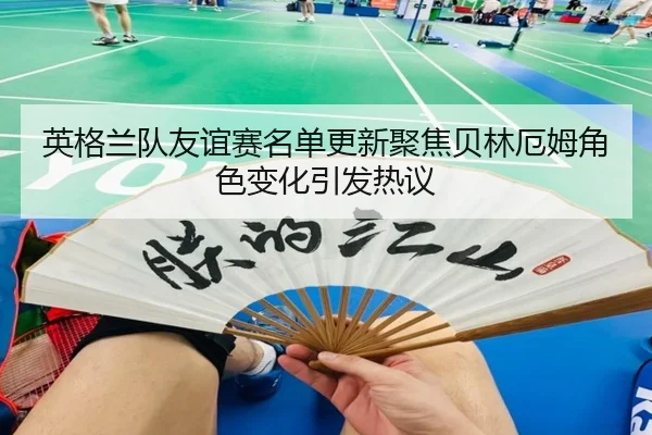 英格兰队友谊赛名单更新聚焦贝林厄姆角色变化引发热议