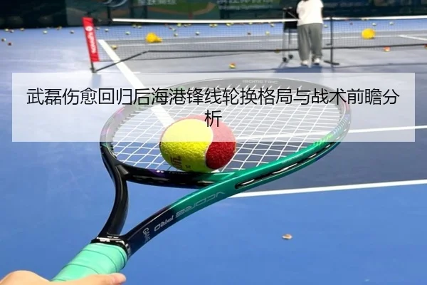 武磊伤愈回归后海港锋线轮换格局与战术前瞻分析