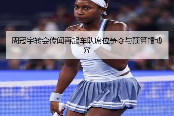 周冠宇转会传闻再起车队席位争夺与预算帽博弈