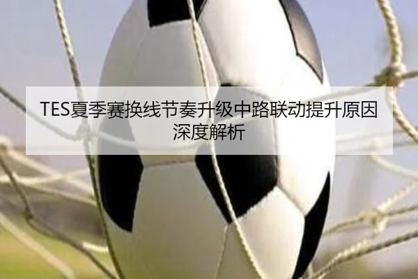 TES夏季赛换线节奏升级中路联动提升原因深度解析