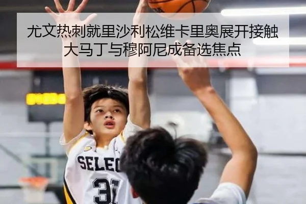 尤文热刺就里沙利松维卡里奥展开接触 大马丁与穆阿尼成备选焦点