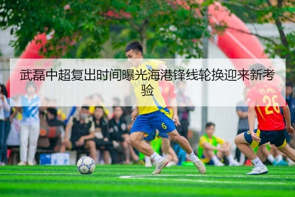 武磊中超复出时间曝光海港锋线轮换迎来新考验